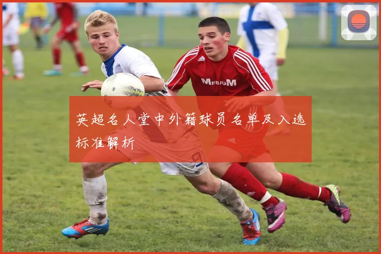 英超名人堂中外籍球员名单及入选标准解析
