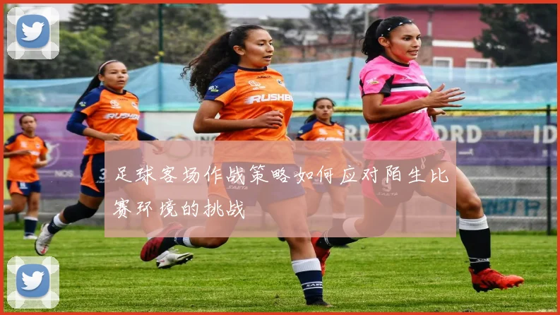 足球客场作战策略如何应对陌生比赛环境的挑战